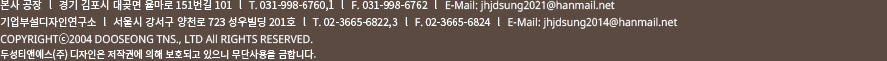기업부설디자인연구소  l  서울시 강서구 양천로 723 성우빌딩 201호  l  T. 02-3665-6822,3  l  F. 02-3665-6824  l  E-Mail: jhjdsung2014@hanmail.net 공장  l  경기 김포시 대곶면 율마로 151번길 101  l  T. 031-998-6760,1  l  F. 031-998-6762  l  E-Mail: jhjdsung@hanmail.net COPYRIGHTⓒ2004 DOOSEONG TNS., LTD All RIGHTS RESERVED. 두성티앤에스(주) 디자인은 저작권에 의해 보호되고 있으니 무단사용을 금합니다.